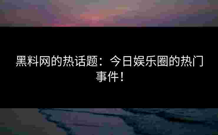 黑料网的热话题：今日娱乐圈的热门事件！