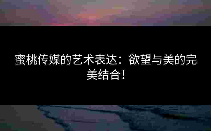 蜜桃传媒的艺术表达：欲望与美的完美结合！