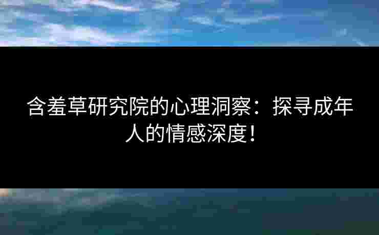 含羞草研究院的心理洞察：探寻成年人的情感深度！