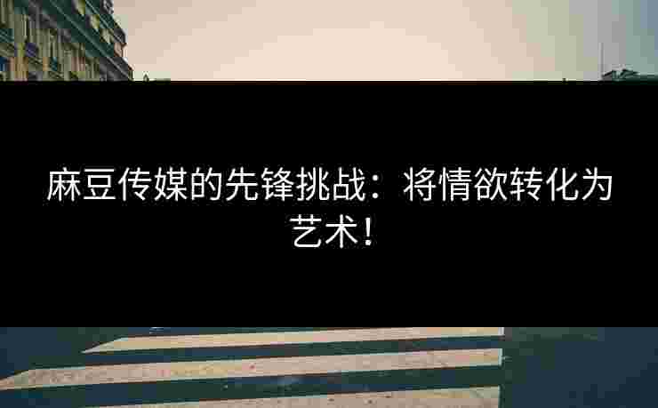 麻豆传媒的先锋挑战：将情欲转化为艺术！