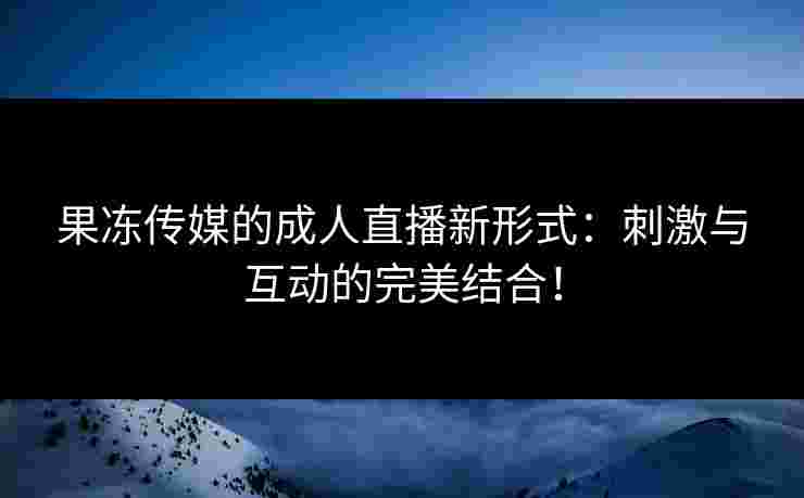 果冻传媒的成人直播新形式：刺激与互动的完美结合！