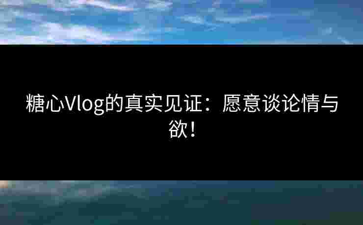 糖心Vlog的真实见证：愿意谈论情与欲！