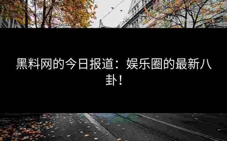 黑料网的今日报道：娱乐圈的最新八卦！