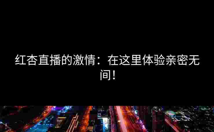 红杏直播的激情：在这里体验亲密无间！