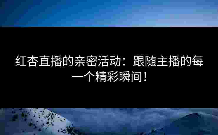 红杏直播的亲密活动：跟随主播的每一个精彩瞬间！