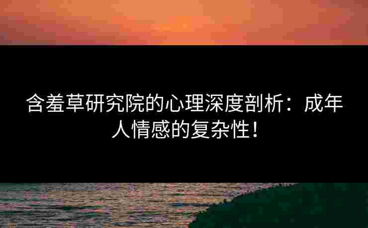 含羞草研究院的心理深度剖析:成年人情感的复杂性! 含羞草研究院的心理深度剖析:成年人情感的复杂性!